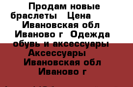 Продам новые браслеты › Цена ­ 100 - Ивановская обл., Иваново г. Одежда, обувь и аксессуары » Аксессуары   . Ивановская обл.,Иваново г.